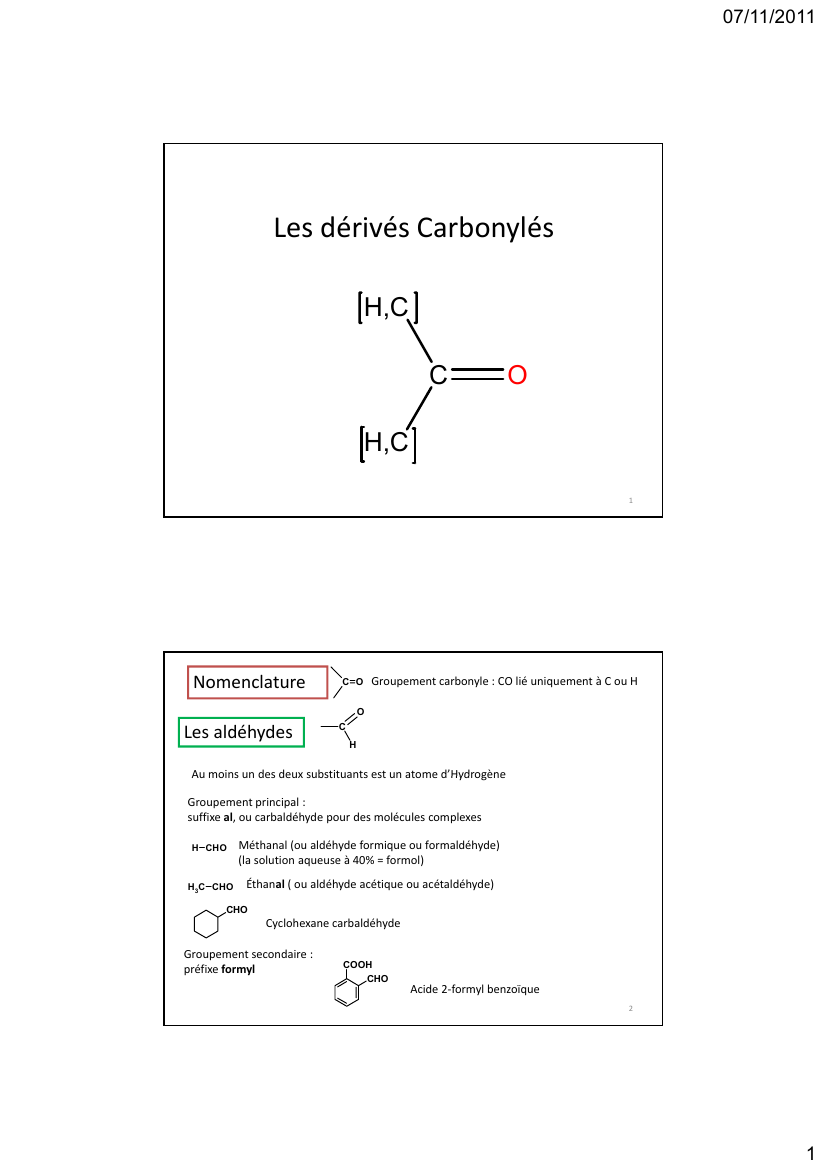 Prévisualisation du document 07/11/2011Les dérivés CarbonylésH,CCOH,C1NomenclatureCOGroupement carbonyle : CO lié uniquement à C ou HOLes aldéhydes CHAu moins un des deux substituants est un atome d'HydrogèneGroupement principal : suffixe al, ou carbaldéhyde pour des molécules complexesH CHOH3C CHOMéthanal (ou aldéhyde formique ou formaldéhyde)   (la solution aqueuse à 40% = formol)Éthanal ( ou aldéhyde acétique ou acétaldéhyde)CHOCyclohexane carbaldéhydeGroupement secondaire : préfixe formylCOOHCHOAcide 2-formyl 