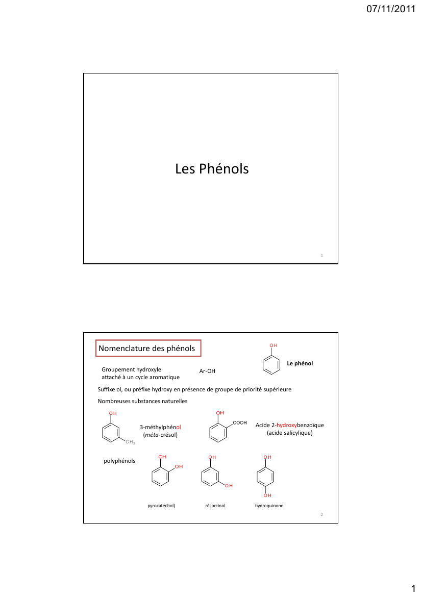 Prévisualisation du document 07/11/2011Les Phénols1OHNomenclature des phénolsGroupement hydroxyleattaché à un cycle aromatiqueLe phénolAr-OHSuffixe ol, ou préfixe hydroxy en présence de groupe de priorité supérieureNombreuses substances naturellesOHAcide 2-hydroxybenzoïque(acide salicylique)3-méthylphénol(méta-crésol)C H3OHpolyphénolsOHOHOHpyrocatéchol)résorcinolhydroquinone21 07/11/2011Information complémentaireQuelques phénols physiologiquesOHOHOHCH2OHOHOHOHOHOHCH2CH NH2CH NH2COOHDOPACH OHCH2 NH2CH2 NHCOOHTyrCH