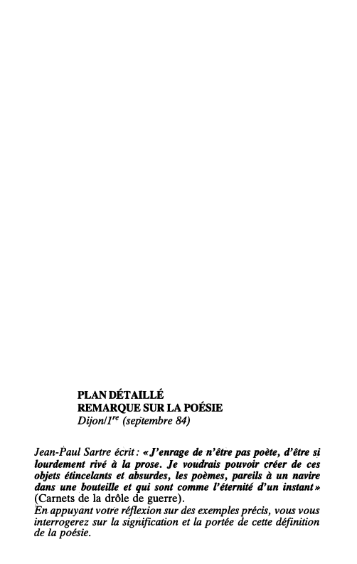 Prévisualisation du document 242

Français, préparation au bac 86

PLAN DÉTAILLÉ

REMARQUE SUR LA POÉSIE

Dijon/J'C (septembre 84)

Jean-Paul Sartre écrit: «J'enrage de...