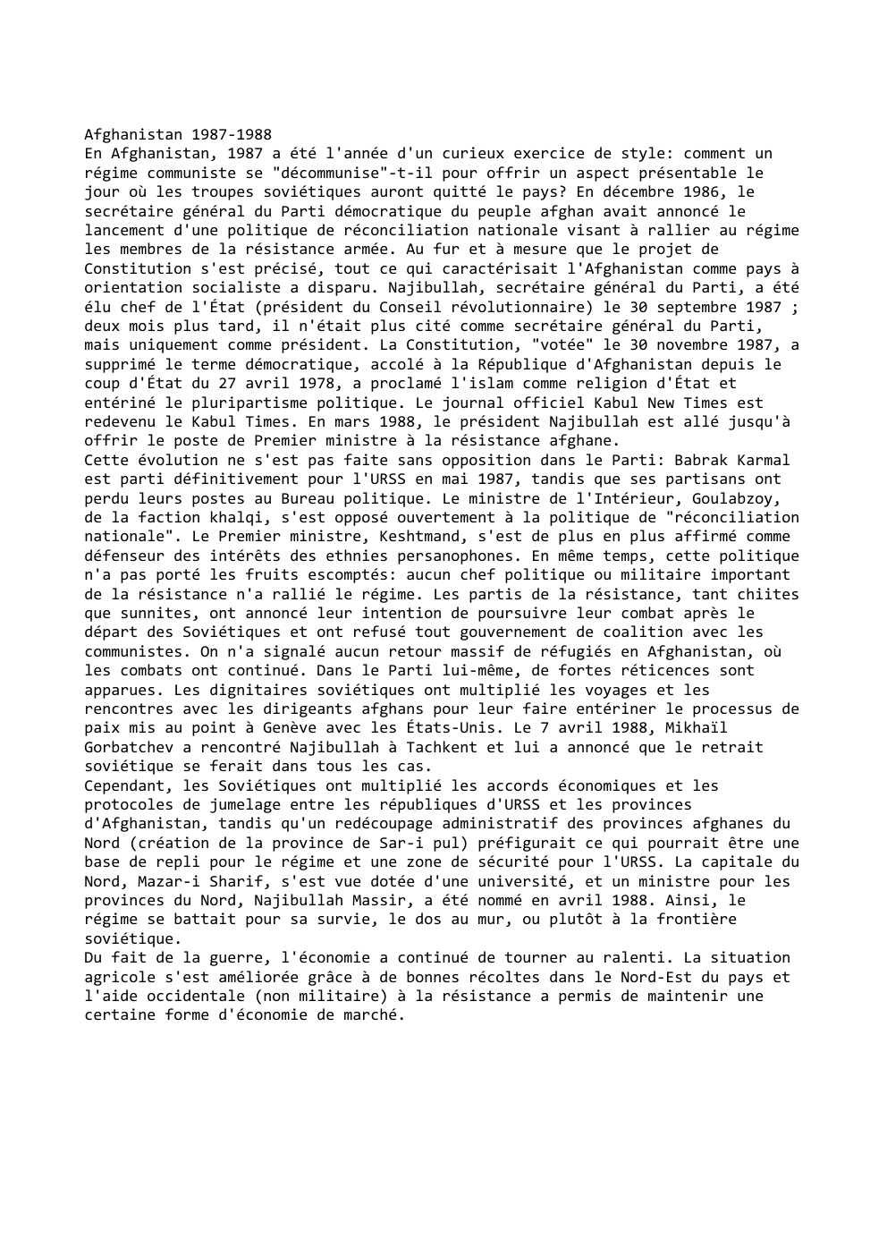 Prévisualisation du document Afghanistan 1987-1988
En Afghanistan, 1987 a été l'année d'un curieux exercice de style: comment un
régime communiste se "décommunise"-t-il pour...