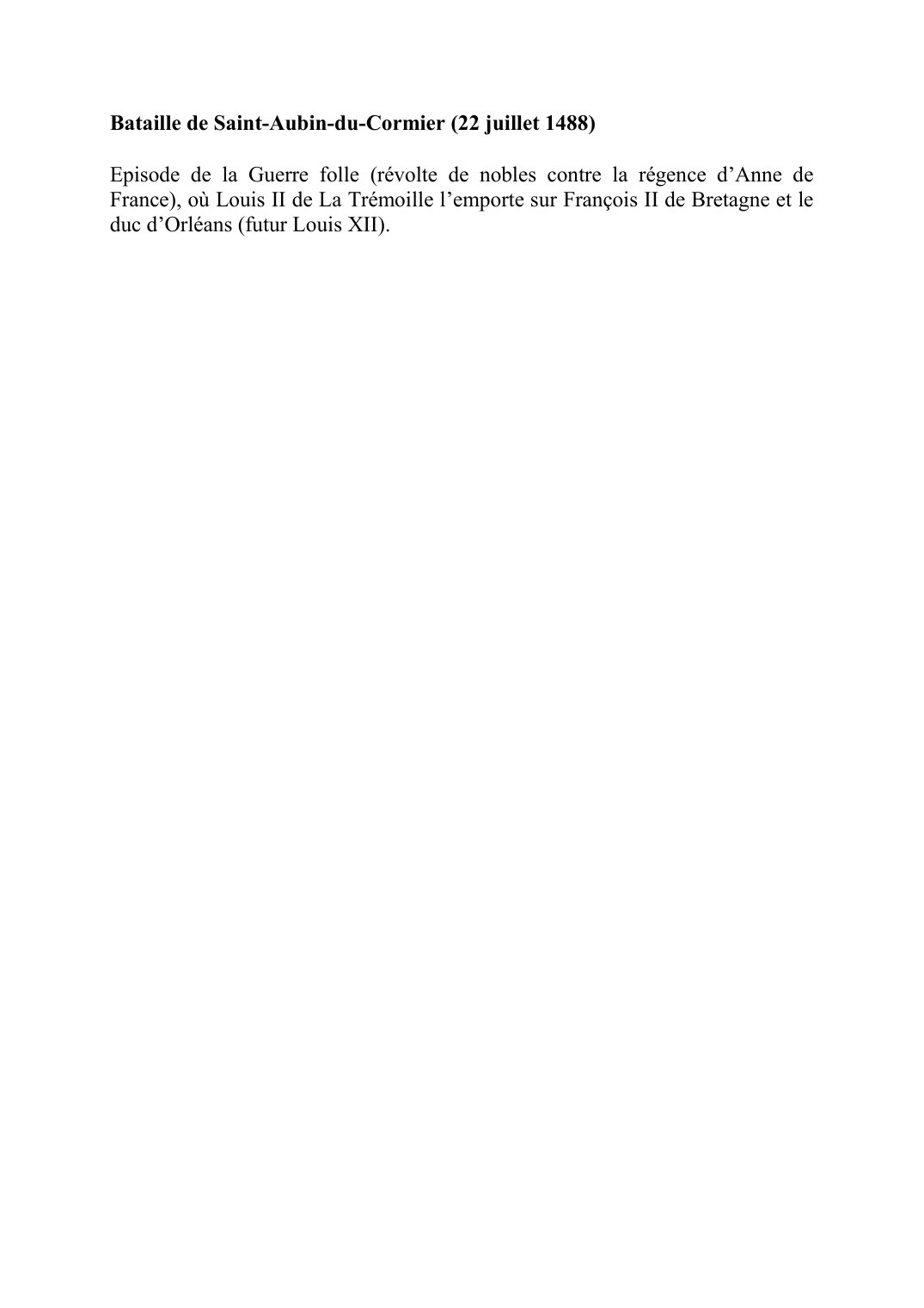 Prévisualisation du document Bataille de Saint-Aubin-du-Cormier (22 juillet 1488)Episode de la Guerre folle (révolte de nobles contre la régence d'Anne de France), où Louis II de La Trémoille l'emporte sur François II de Bretagne et le duc d'Orléans (futur Louis XII).