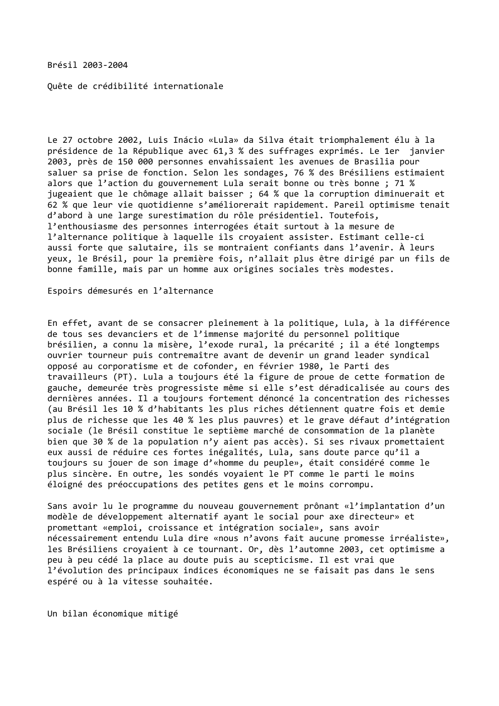 Prévisualisation du document Brésil 2003-2004
Quête de crédibilité internationale

Le 27 octobre 2002, Luis Inácio «Lula» da Silva était triomphalement élu à la...