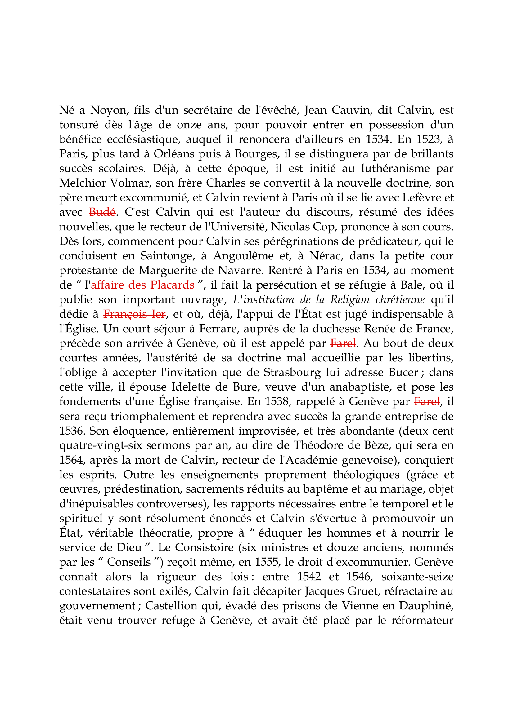 Prévisualisation du document Calvin

Né a Noyon, fils d'un secrétaire de l'évêché, Jean Cauvin, dit Calvin, est
tonsuré dès l'âge de onze ans, pour pouvoir entrer en possession d'un
bénéfice ecclésiastique, auquel il renoncera d'ailleurs en 1534.