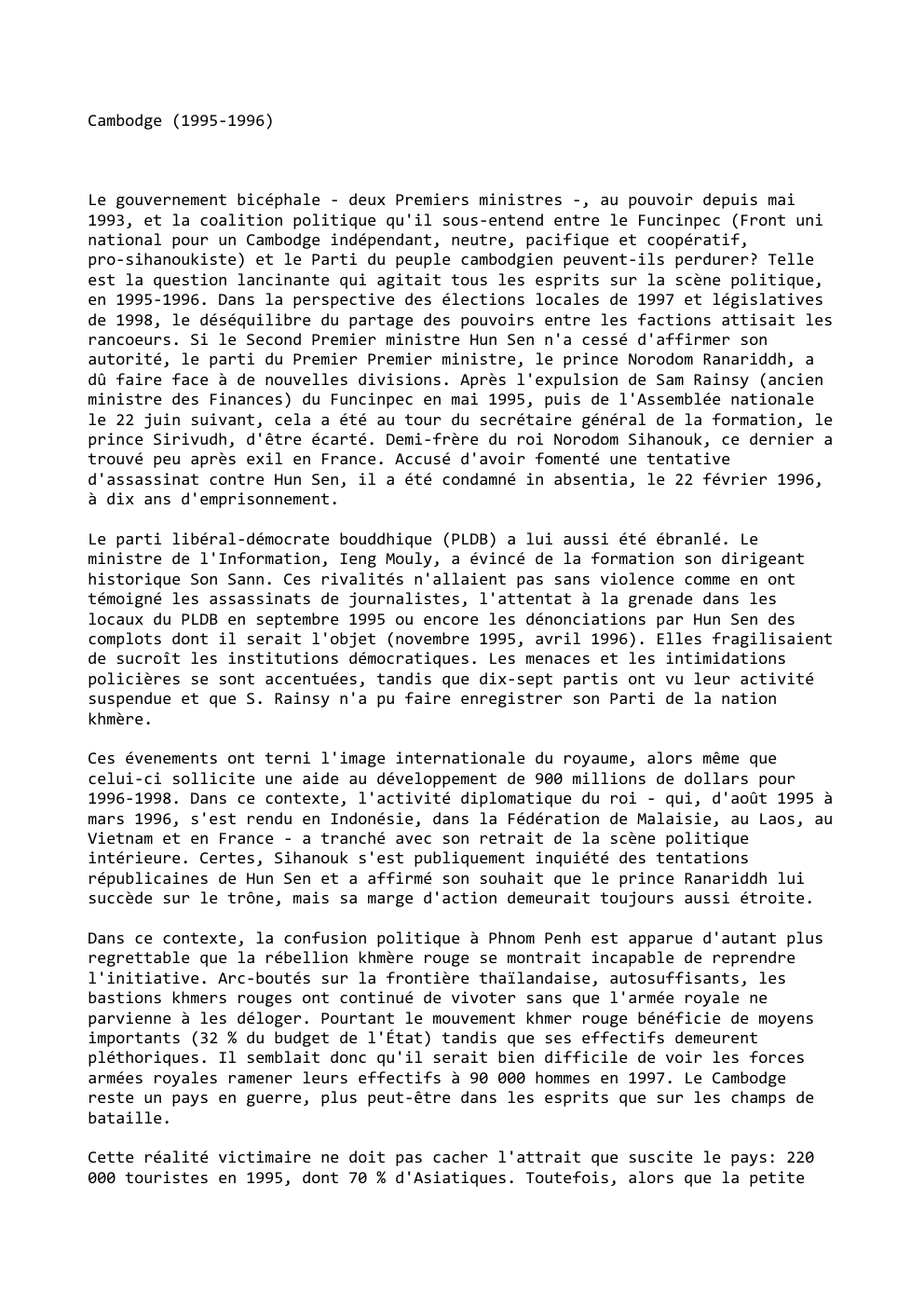 Prévisualisation du document Cambodge (1995-1996)

Le gouvernement bicéphale - deux Premiers ministres -, au pouvoir depuis mai
1993, et la coalition politique qu'il...