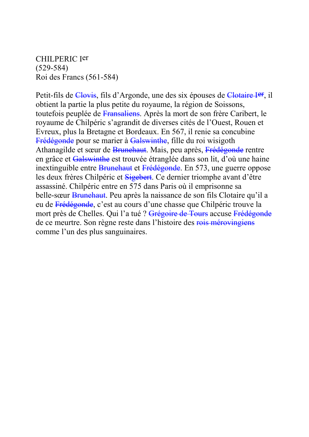 Prévisualisation du document CHILPERIC Ier (529-584) Roi des Francs (561-584)  Petit-fils de ClovisF004, fils d'Argonde, une des six épouses de Clotaire IerF005B, il obtient la partie la plus petite du royaume, la région de Soissons, toutefois peuplée de FransaliensK107.