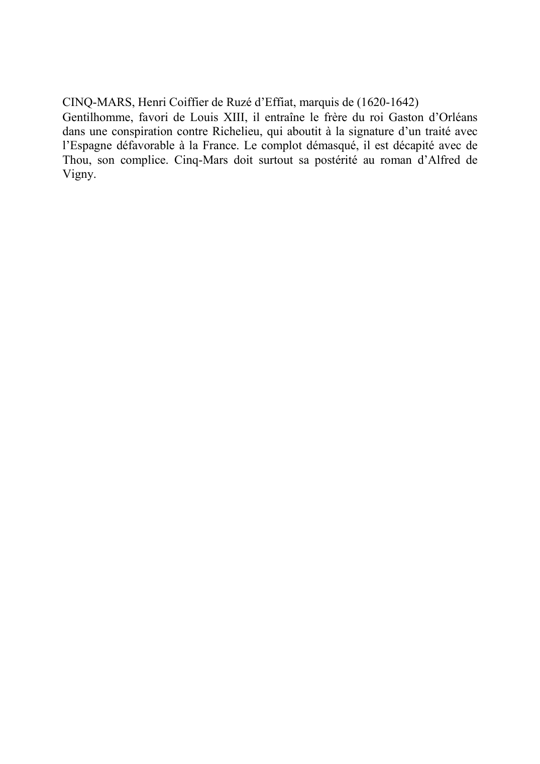 Prévisualisation du document CINQ-MARS, Henri Coiffier de Ruzé d'Effiat, marquis de (1620-1642)Gentilhomme, favori de Louis XIII, il entraîne le frère du roi Gaston d'Orléans dans une conspiration contre Richelieu, qui aboutit à la signature d'un traité avec l'Espagne défavorable à la France.