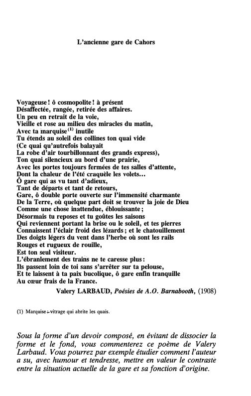 Prévisualisation du document Commentaire composé

167

L'ancienne gare de Cahors

Voyageuse ! ô cosmopolite ! à. présent
Désaffectée, rangée, retirée des affaires.
Un...