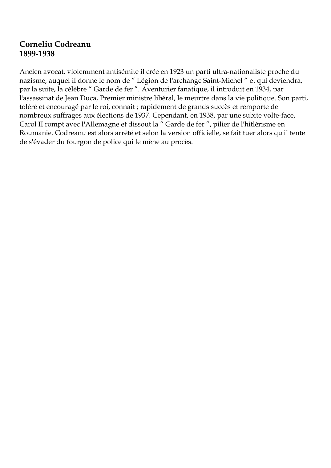 Prévisualisation du document Corneliu Codreanu1899-1938Ancien avocat, violemment antisémite il crée en 1923 un parti ultra-nationaliste proche dunazisme, auquel il donne le nom de " Légion de l'archange Saint-Michel " et qui deviendra,par la suite, la célèbre " Garde de fer ".