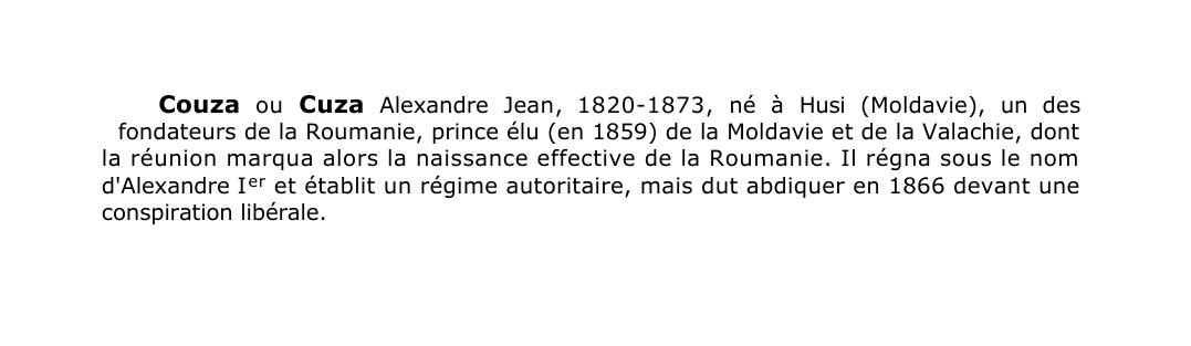 Prévisualisation du document Couza ou Cuza Alexandre Jean , 1820-1873, né à Husi (Moldavie), un des
fondateurs de la Roumanie, prince élu (en 1859) de la Moldavie et de la Valachie, dont
la réunion marqua alors la naissance effective de la Roumanie.
