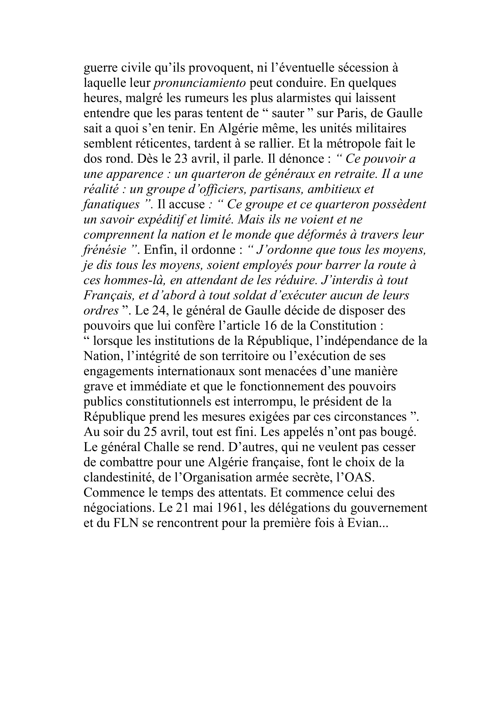 Prévisualisation du document Dans la nuit, le Ier régiment étranger de parachutistes, par la
volonté des généraux Challe, Jouhaud et Zeller, rejoints par le
général Salan, s'est rendu maître de tous les centres de pouvoirs
militaires et civils d'Alger.