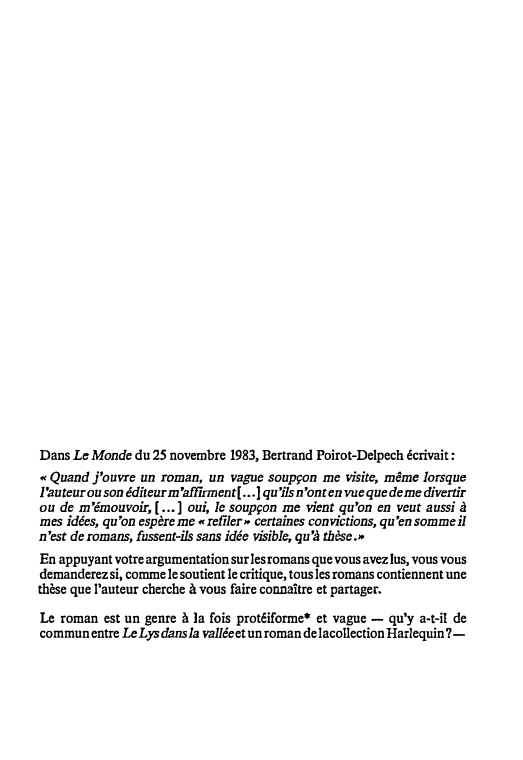 Prévisualisation du document Dans Le Monde du 25 novembre 1983, Bertrand Poirot-Delpech écrivait :
« Quand j'ouvre un roman, un vague soupçon me visite, même lorsque l'auteur ou son éditeur m 'affirment[...] qu 'ils n'ont en vue que de me divertir ou de m'émouvoir,[ ... ] oui, le soupçon me vient qu'on en veut aussi à mes idées, qu'on espère me «refiler» certaines convictions, qu'en somme il n'est de romans, fussent-ils sans idée visible, qu'à thèse.»
En appuyant votre argumentation sur les romans que vous avez lu