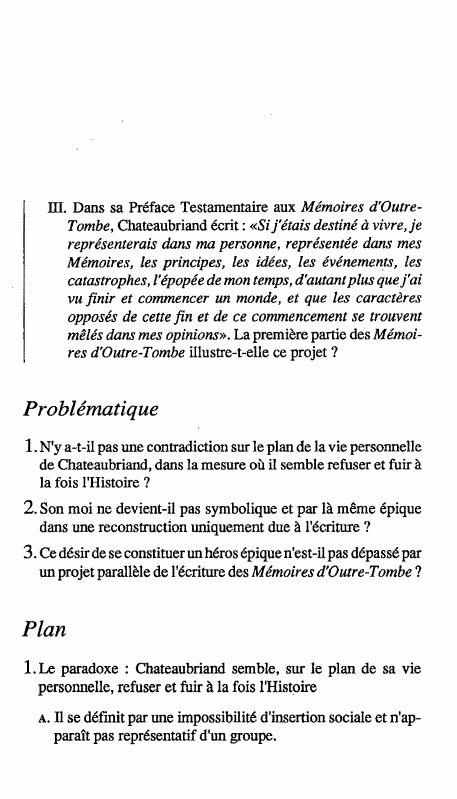 Prévisualisation du document Dans sa Préface Testamentaire aux Mémoires d'OutreTombe, Chateaubriand écrit : «Si j'étais destiné à vivre, je représenterais dans ma personne, représentée dans mes Mémoires, les principes, les idées, les événements, les catastrophes, l'épopée de mon temps, d'autant plus que j'ai vu finir et commencer un monde, et que les caractères opposés de cette fin et de ce commencement se trouvent mêlés dans mes opinions». La première partie des Mémoires d'Outre-Tombe illustre-t-elle ce projet ?