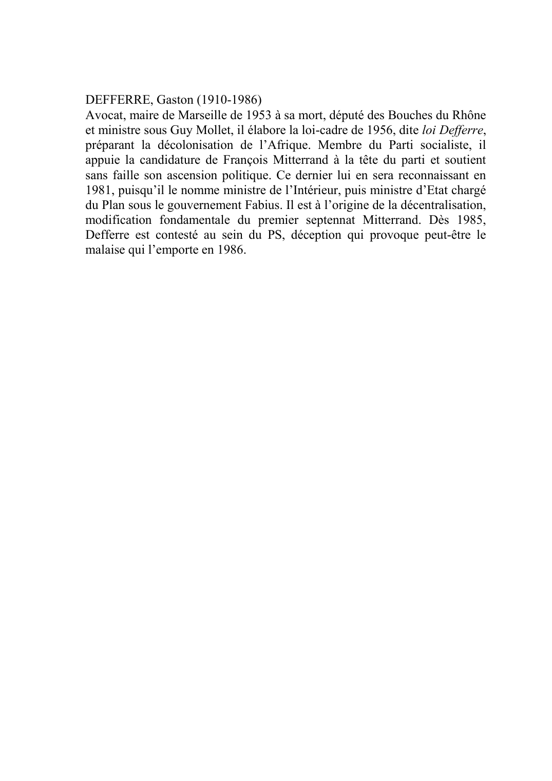 Prévisualisation du document DEFFERRE, Gaston (1910-1986)Avocat, maire de Marseille de 1953 à sa mort, député des Bouches du Rhône et ministre sous Guy Mollet, il élabore la loi-cadre de 1956, dite loi Defferre, préparant la décolonisation de l'Afrique.
