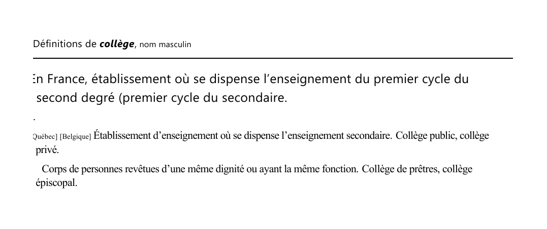 Prévisualisation du document 

Définitions de collège, nom masculin

En France, établissement où se dispense l'enseignement du premier cycle du
second degré (premier cycle du secondaire.