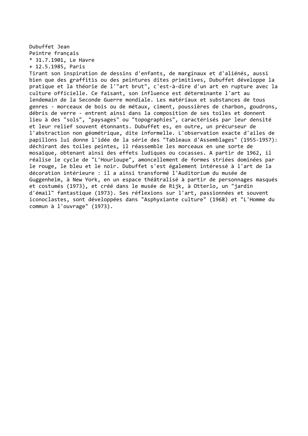 Prévisualisation du document Dubuffet Jean
Peintre français
* 31.7.1901, Le Havre
+ 12.5.1985, Paris
Tirant son inspiration de dessins d'enfants, de marginaux et...