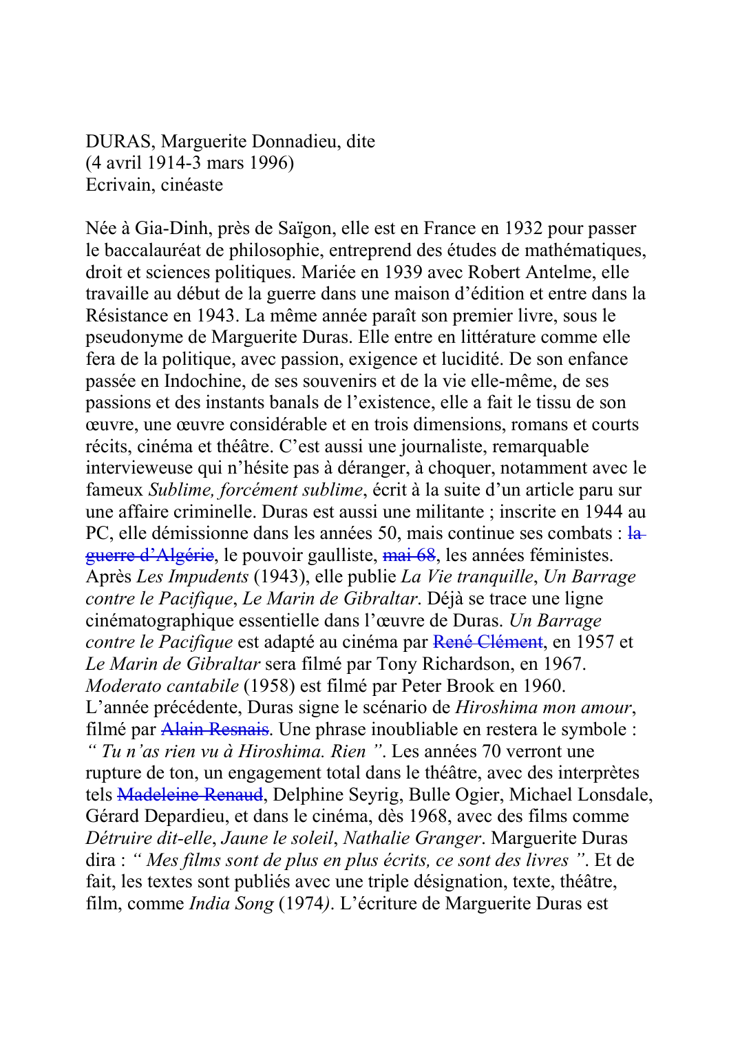 Prévisualisation du document DURAS, Marguerite Donnadieu, dite(4 avril 1914-3 mars 1996)Ecrivain, cinéasteNée à Gia-Dinh, près de Saïgon, elle est en France en 1932 pour passerle baccalauréat de philosophie, entreprend des études de mathématiques,droit et sciences politiques.