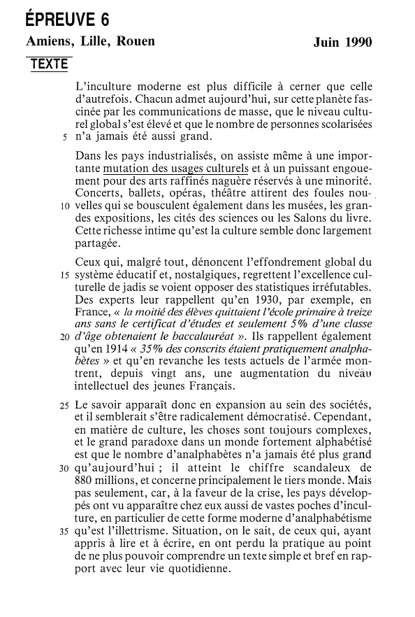 Prévisualisation du document ÉPREUVE 6

Amiens, Lille, Rouen

Juin 1990

TEXTE
L'inculture moderne est plus difficile à cerner que celle
d'autrefois. Chacun admet...