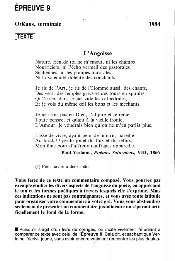 Prévisualisation du document ÉPREUVE 9
Orléans, terminale

1984

TEXTE
L'Angoisse
Nature, rien de toi ne m'émeut, ni les champs
Nourriciers, ni l'écho vermeil...