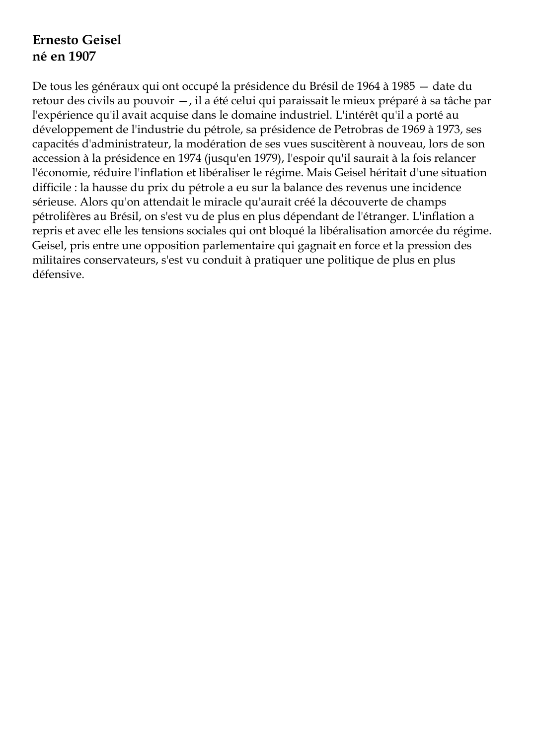 Prévisualisation du document Ernesto Geiselné en 1907De tous les généraux qui ont occupé la présidence du Brésil de 1964 à 1985 -- date duretour des civils au pouvoir --, il a été celui qui paraissait le mieux préparé à sa tâche parl'expérience qu'il avait acquise dans le domaine industriel.