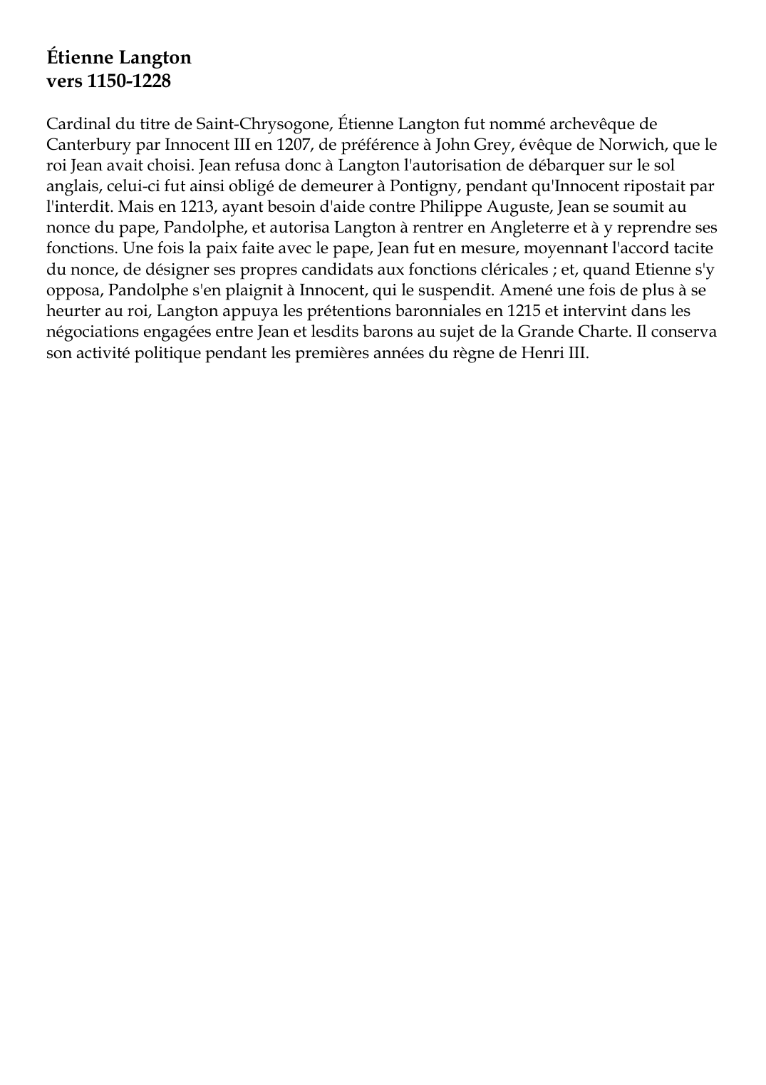 Prévisualisation du document Étienne Langtonvers 1150-1228Cardinal du titre de Saint-Chrysogone, Étienne Langton fut nommé archevêque deCanterbury par Innocent III en 1207, de préférence à John Grey, évêque de Norwich, que leroi Jean avait choisi.