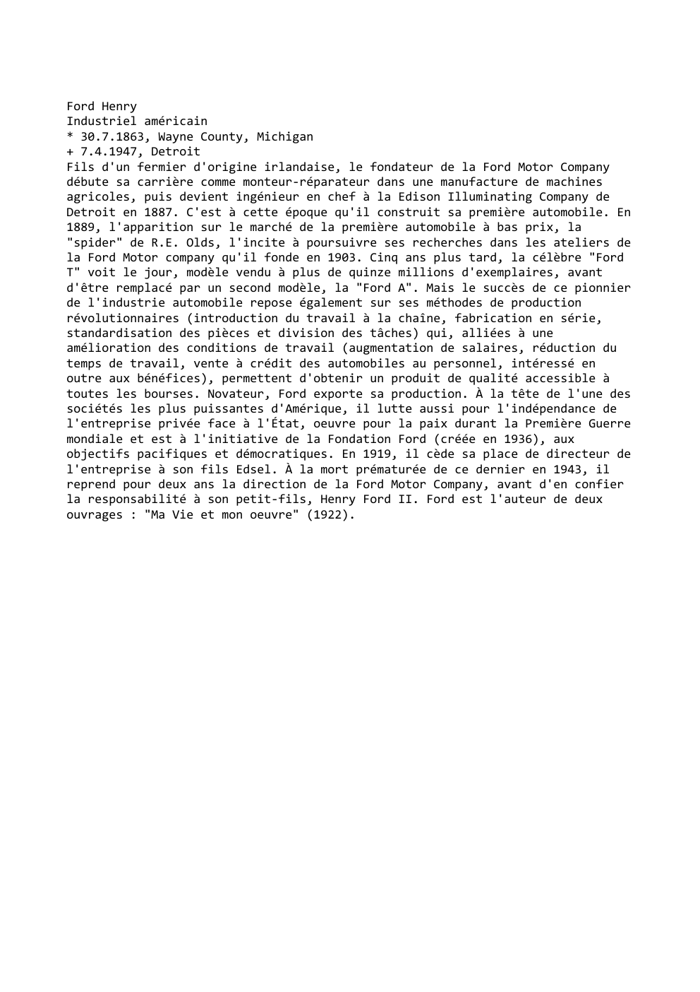 Prévisualisation du document Ford Henry
Industriel américain
* 30.7.1863, Wayne County, Michigan
+ 7.4.1947, Detroit
Fils d'un fermier d'origine irlandaise, le fondateur de...