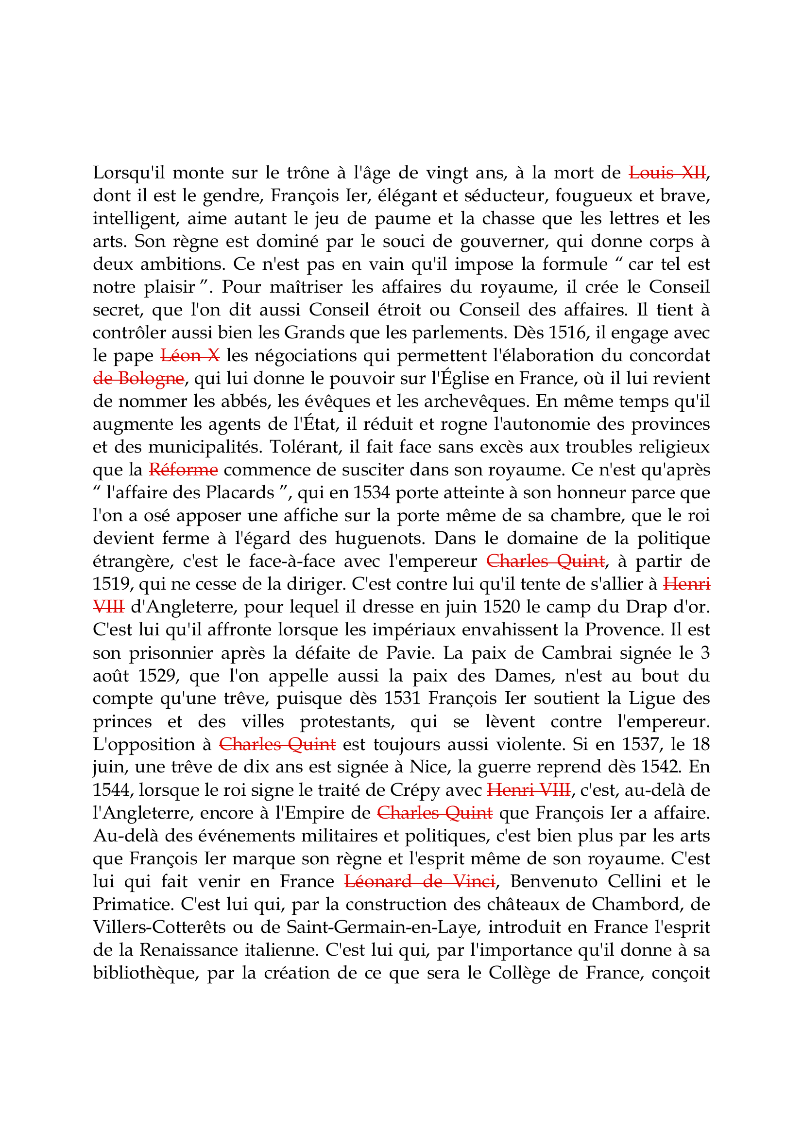 Prévisualisation du document François Ier

Lorsqu'il monte sur le trône à l'âge de vingt ans, à la mort de Louis XII,
dont il est le gendre, François Ier, élégant et séducteur, fougueux et brave,
intelligent, aime autant le jeu de paume et la chasse que les lettres et les
arts.