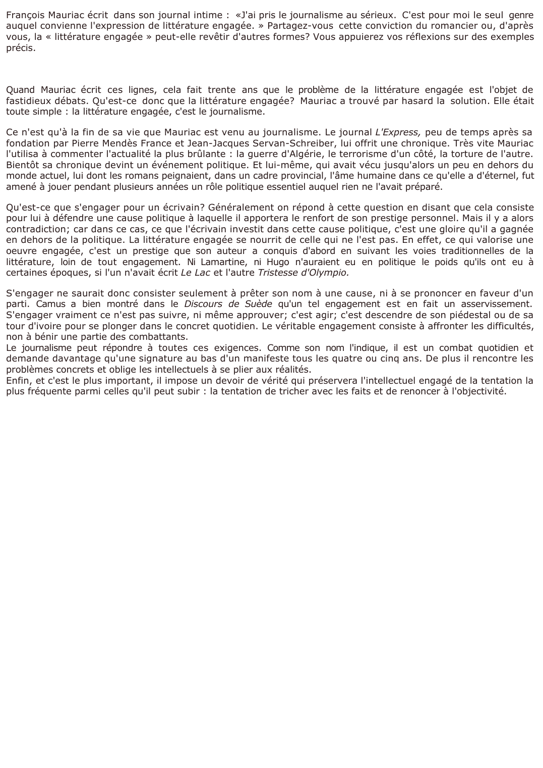 Prévisualisation du document 	François Mauriac écrit dans son journal intime : «J'ai pris le journalisme au sérieux. C'est pour moi le seul genre auquel convienne l'expression de littérature engagée. » Partagez-vous cette conviction du romancier ou, d'après vous, la « littérature engagée » peut-elle revêtir d'autres formes ? Vous appuierez vos réflexions sur des exemples précis.