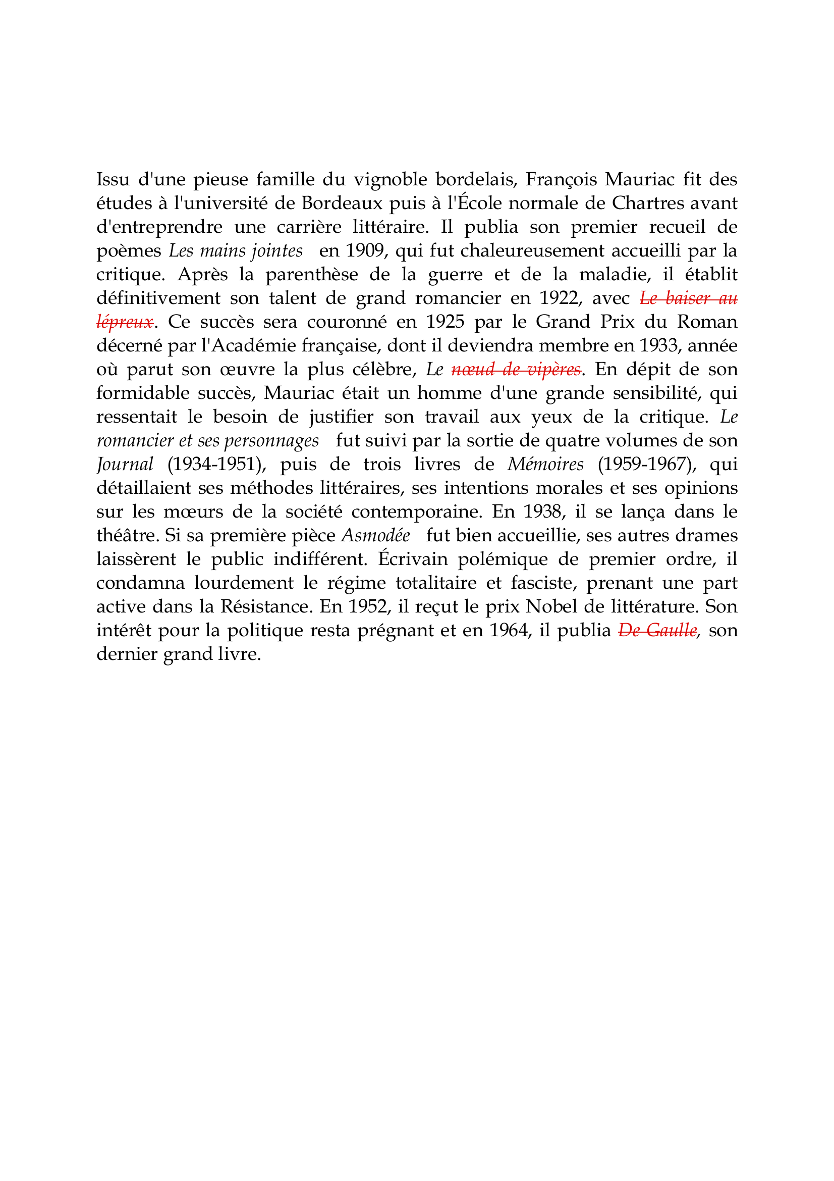 Prévisualisation du document François Mauriac

Issu d'une pieuse famille du vignoble bordelais, François Mauriac fit des
études à l'université de Bordeaux puis à l'École normale de Chartres avant
d'entreprendre une carrière littéraire.