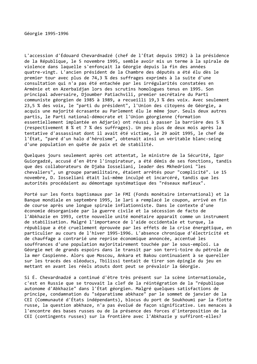 Prévisualisation du document Géorgie 1995-1996

L'accession d'Édouard Chevardnadzé (chef de l'État depuis 1992) à la présidence
de la République, le 5 novembre 1995,...