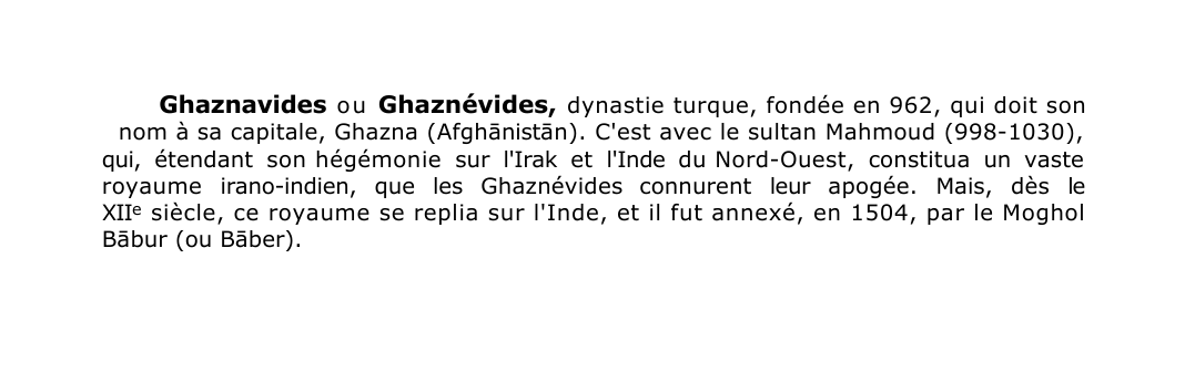 Prévisualisation du document Ghaznavides o u Ghaznévides, dynastie turque, fondée en 962, qui doit son
nom à sa capitale, Ghazna (Afgh?nist?n).