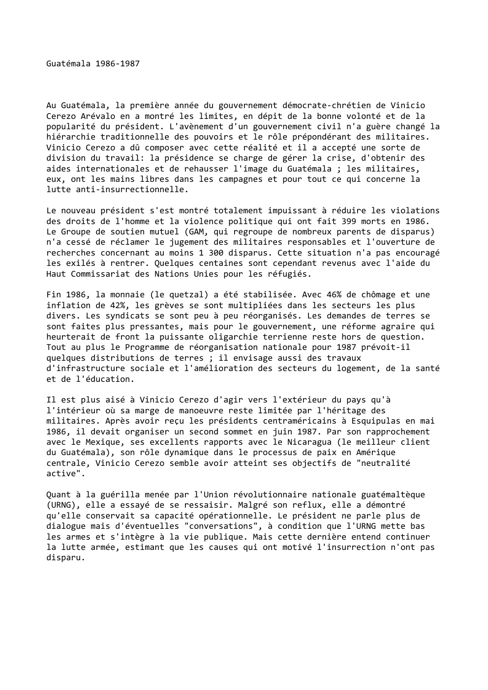 Prévisualisation du document Guatémala 1986-1987

Au Guatémala, la première année du gouvernement démocrate-chrétien de Vinicio
Cerezo Arévalo en a montré les limites, en...