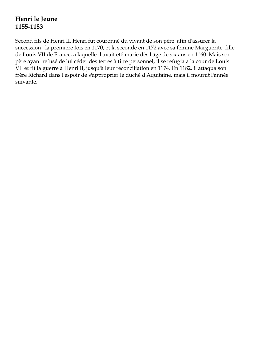 Prévisualisation du document Henri le Jeune1155-1183Second fils de Henri II, Henri fut couronné du vivant de son père, afin d'assurer lasuccession : la première fois en 1170, et la seconde en 1172 avec sa femme Marguerite, fillede Louis VII de France, à laquelle il avait été marié dès l'âge de six ans en 1160.