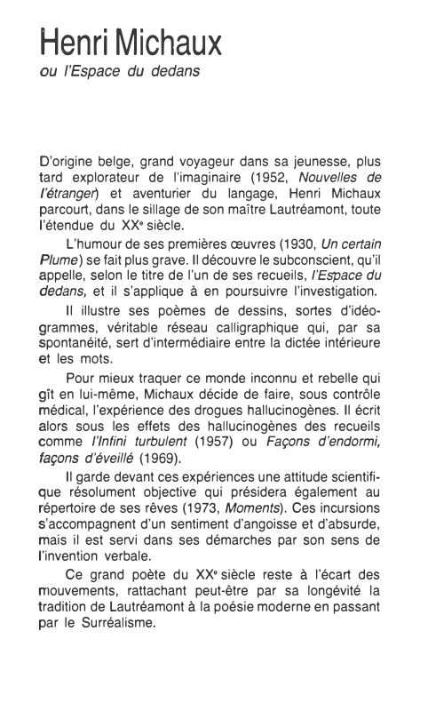 Prévisualisation du document Henri Michaux

ou l'Espace du dedans

D'origine belge, grand voyageur dans sa jeunesse, plus
tard explorateur de l'imaginaire (1952, Nouvelles...
