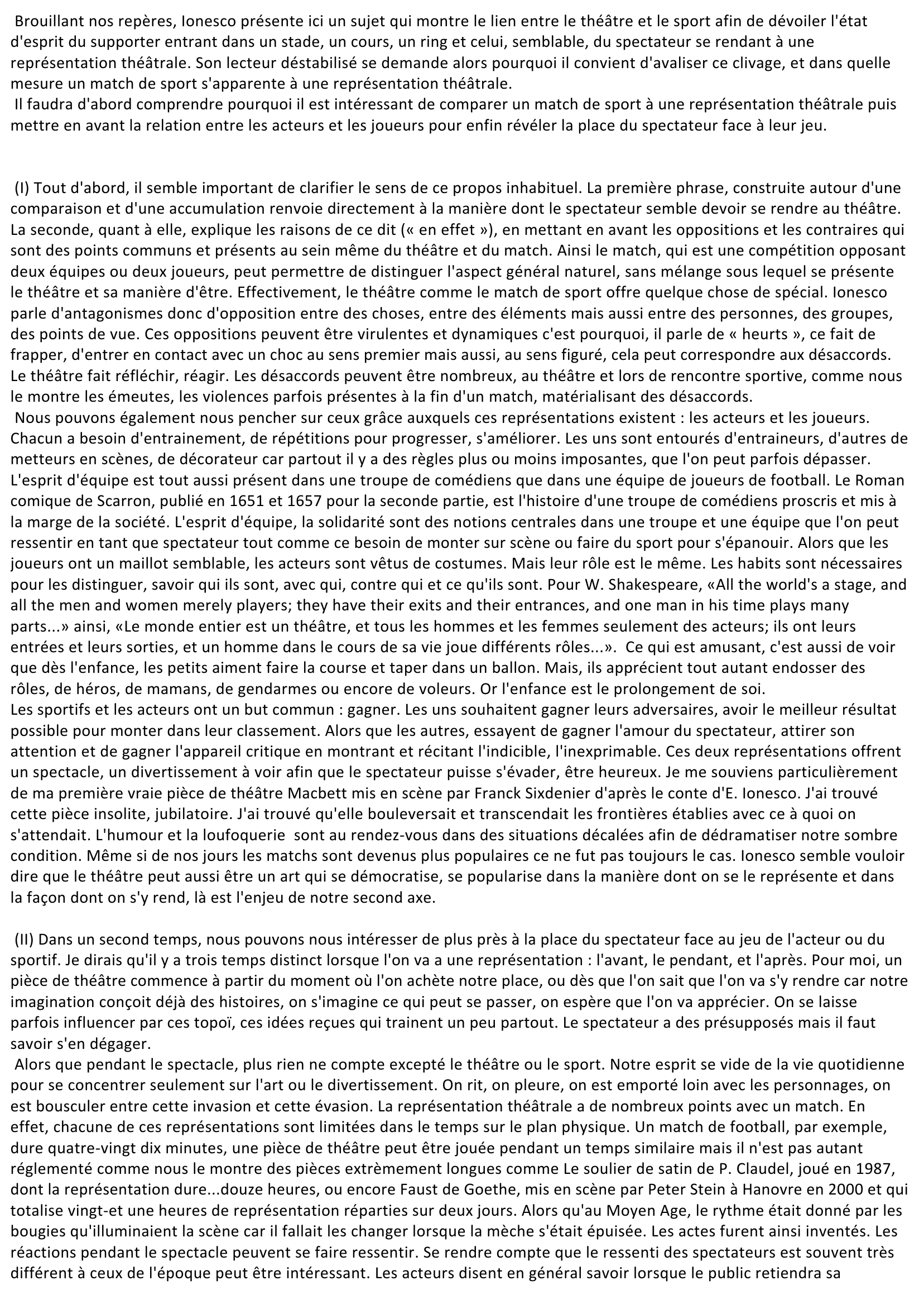 Prévisualisation du document « Il faut aller au théâtre comme on va à un match de football, de boxe, de tennis. Le match nous donne en effet l'idée la plus exacte de ce qu'est le théâtre à l'état pur : antagonismes en présence, oppositions dynamiques, heurts sans raison de volontés contraires » (E. Ionesco, 1962)      Durant l'Antiquité, apparut le théâtre qui fut très apprécié tout comme le sport. En effet, le mot théâtre provient du mot grec « theatron » qui signifie « ce qui est regardé ».