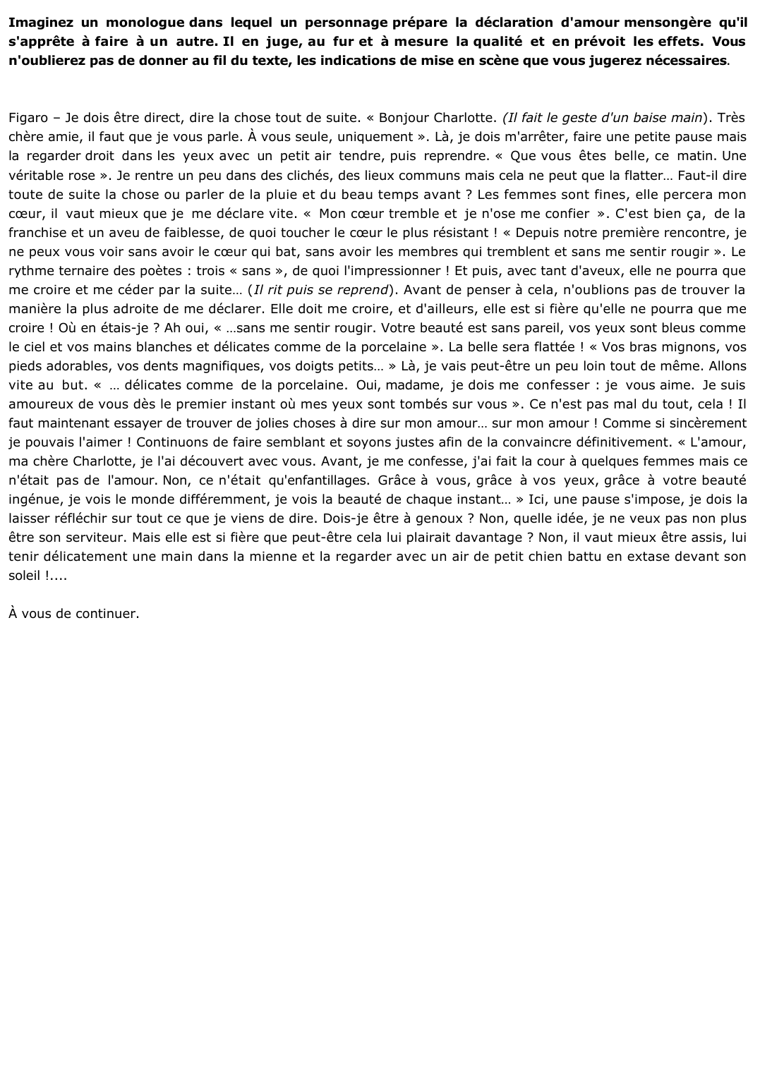 Prévisualisation du document 	Imaginez un monologue dans lequel un personnage prépare la déclaration d'amour mensongère qu'il s'apprête à faire à un autre. Il en juge, au fur et à mesure, la qualité et en prévoit les effets. Vous n'oublierez pas de donner au fil du texte, les indications de mise en scène que vous jugez nécessaires.