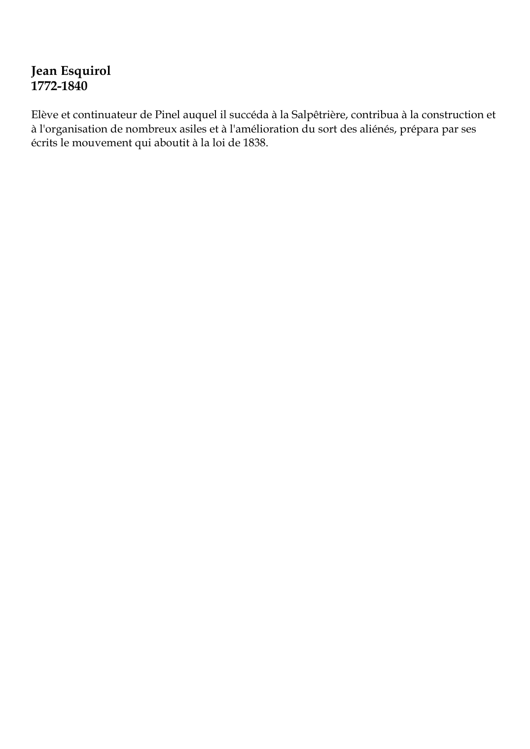 Prévisualisation du document Jean Esquirol1772-1840Elève et continuateur de Pinel auquel il succéda à la Salpêtrière, contribua à la construction età l'organisation de nombreux asiles et à l'amélioration du sort des aliénés, prépara par sesécrits le mouvement qui aboutit à la loi de 1838.