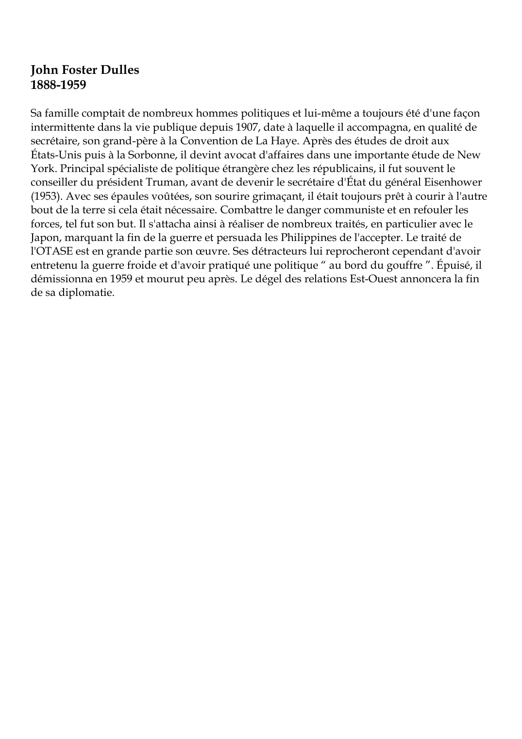 Prévisualisation du document John Foster Dulles1888-1959Sa famille comptait de nombreux hommes politiques et lui-même a toujours été d'une façonintermittente dans la vie publique depuis 1907, date à laquelle il accompagna, en qualité desecrétaire, son grand-père à la Convention de La Haye.