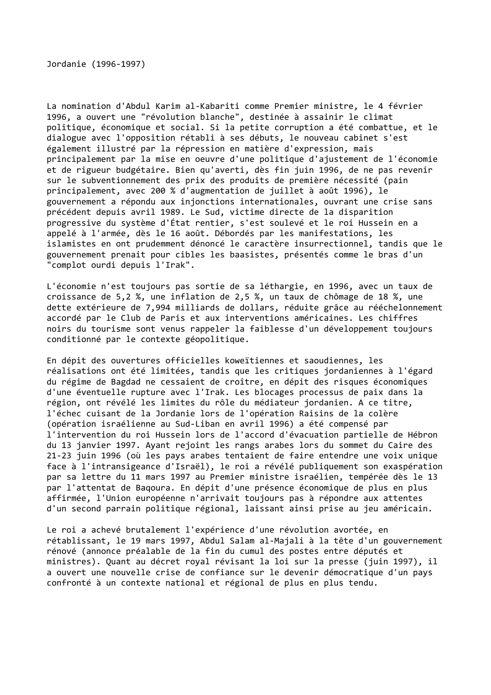Prévisualisation du document Jordanie (1996-1997)

La nomination d'Abdul Karim al-Kabariti comme Premier ministre, le 4 février
1996, a ouvert une "révolution blanche", destinée...