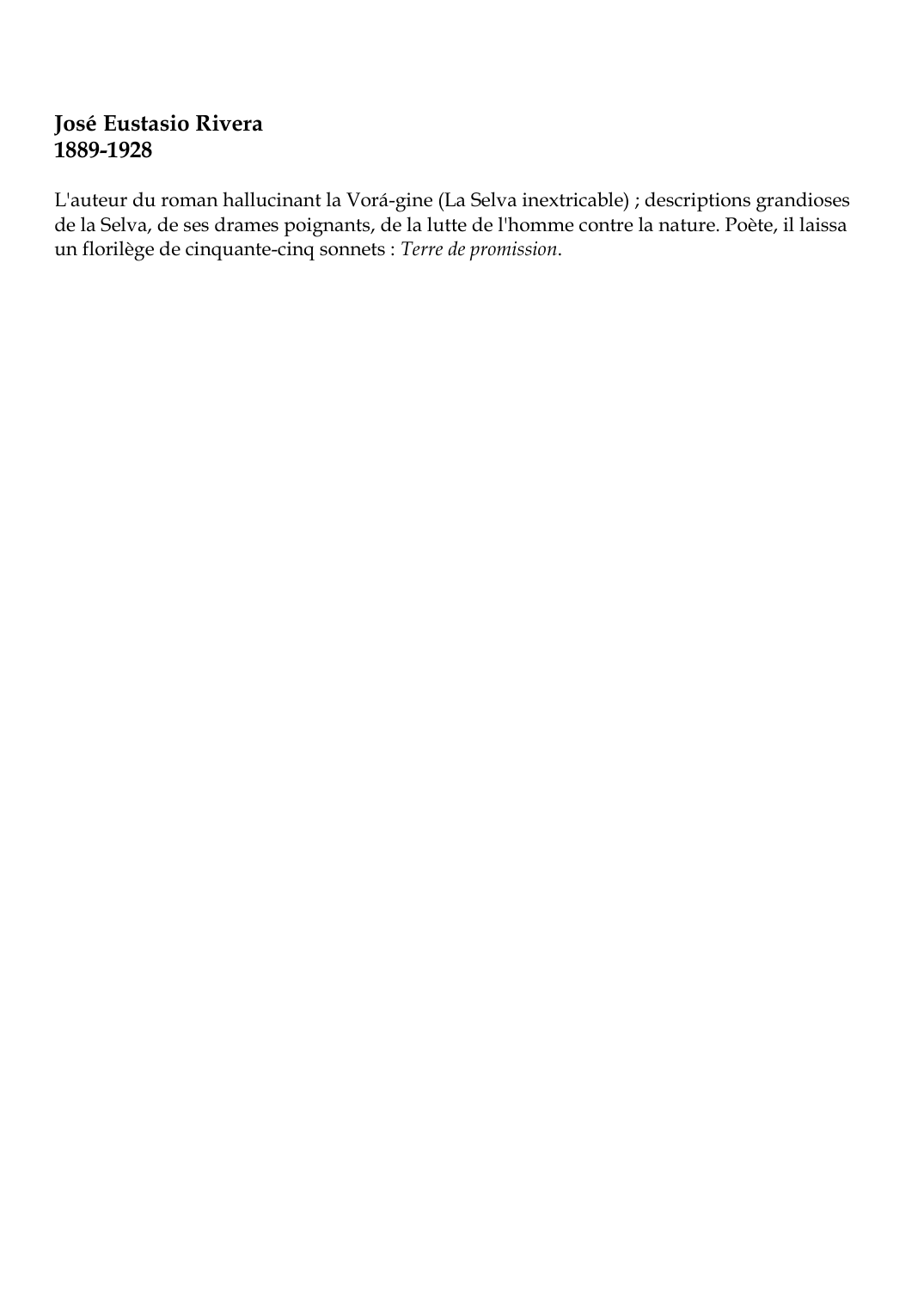 Prévisualisation du document José Eustasio Rivera1889-1928L'auteur du roman hallucinant la Vorá-gine (La Selva inextricable) ; descriptions grandiosesde la Selva, de ses drames poignants, de la lutte de l'homme contre la nature.