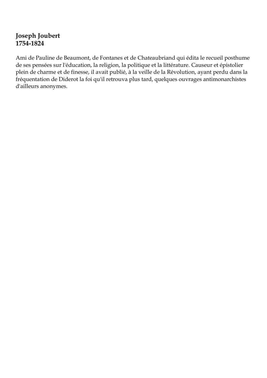 Prévisualisation du document Joseph Joubert1754-1824Ami de Pauline de Beaumont, de Fontanes et de Chateaubriand qui édita le recueil posthumede ses pensées sur l'éducation, la religion, la politique et la littérature.