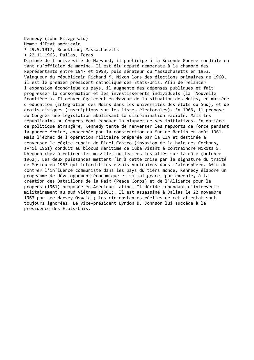 Prévisualisation du document Kennedy (John Fitzgerald)
Homme d'Etat américain
* 29.5.1917, Brookline, Massachusetts
+ 22.11.1963, Dallas, Texas
Diplômé de l'université de Harvard, il...