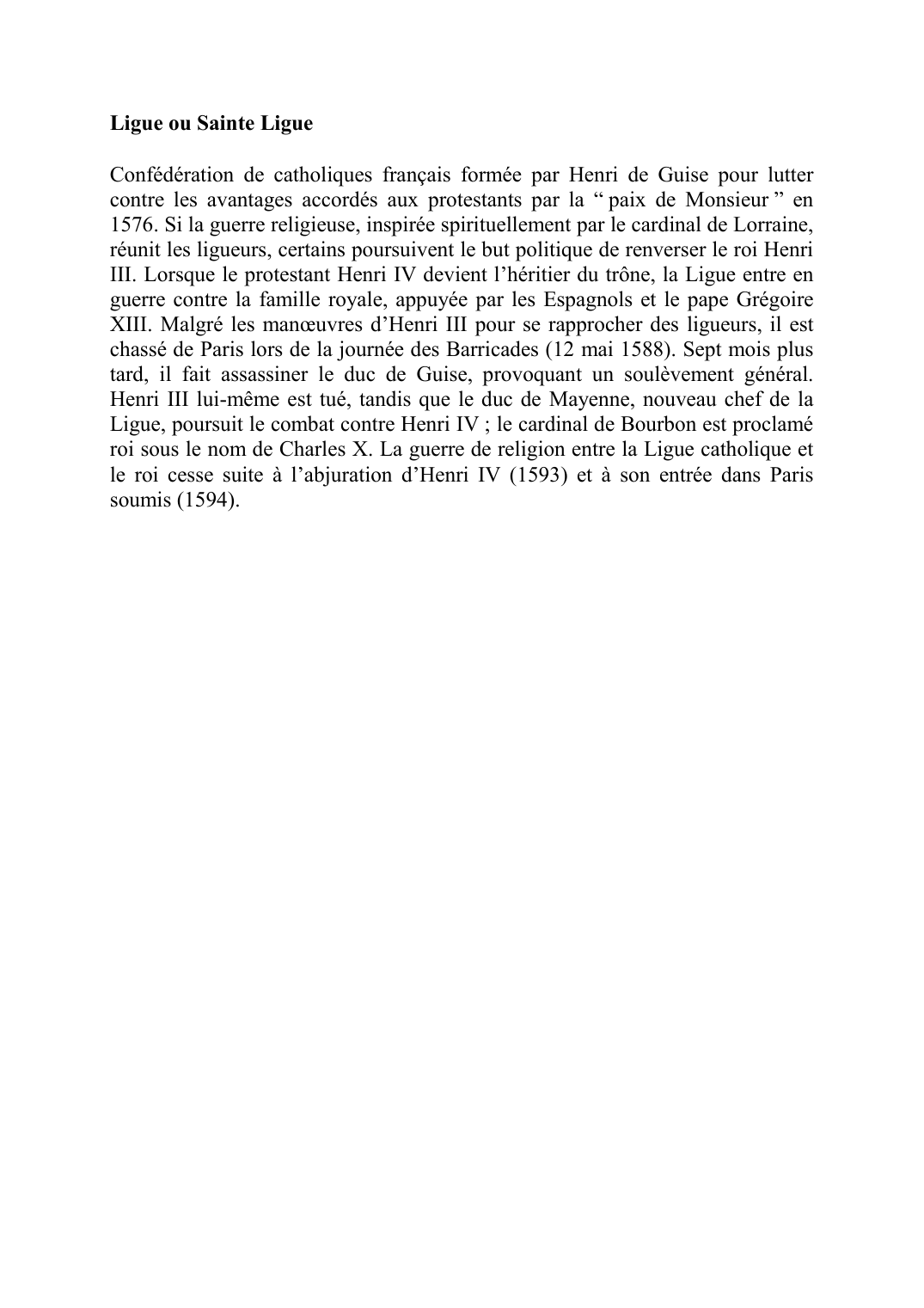 Prévisualisation du document Ligue ou Sainte LigueConfédération de catholiques français formée par Henri de Guise pour lutter contre les avantages accordés aux protestants par la " paix de Monsieur" en 1576.