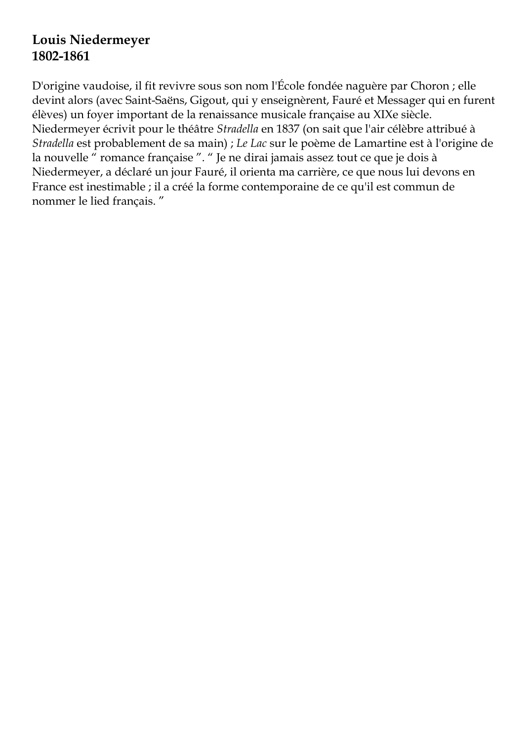 Prévisualisation du document Louis Niedermeyer1802-1861D'origine vaudoise, il fit revivre sous son nom l'École fondée naguère par Choron ; elledevint alors (avec Saint-Saëns, Gigout, qui y enseignèrent, Fauré et Messager qui en furentélèves) un foyer important de la renaissance musicale française au XIXe siècle.