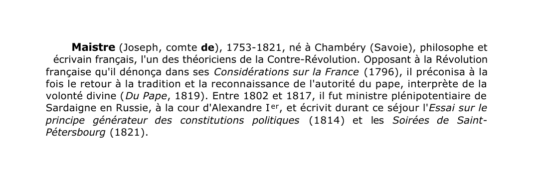 Prévisualisation du document Maistre (Joseph, comte de), 1753-1821, né à Chambéry (Savoie), philosophe et
écrivain français, l'un des théoriciens de la Contre-Révolution.