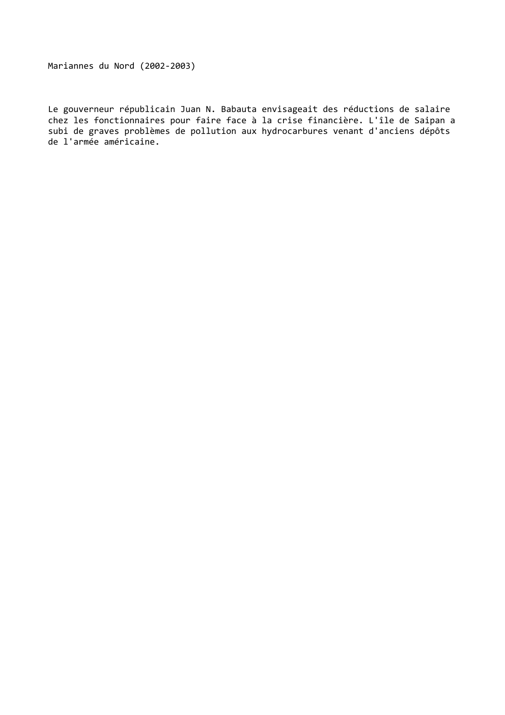Prévisualisation du document Mariannes du Nord (2002-2003)

Le gouverneur républicain Juan N. Babauta envisageait des réductions de salaire
chez les fonctionnaires pour faire...