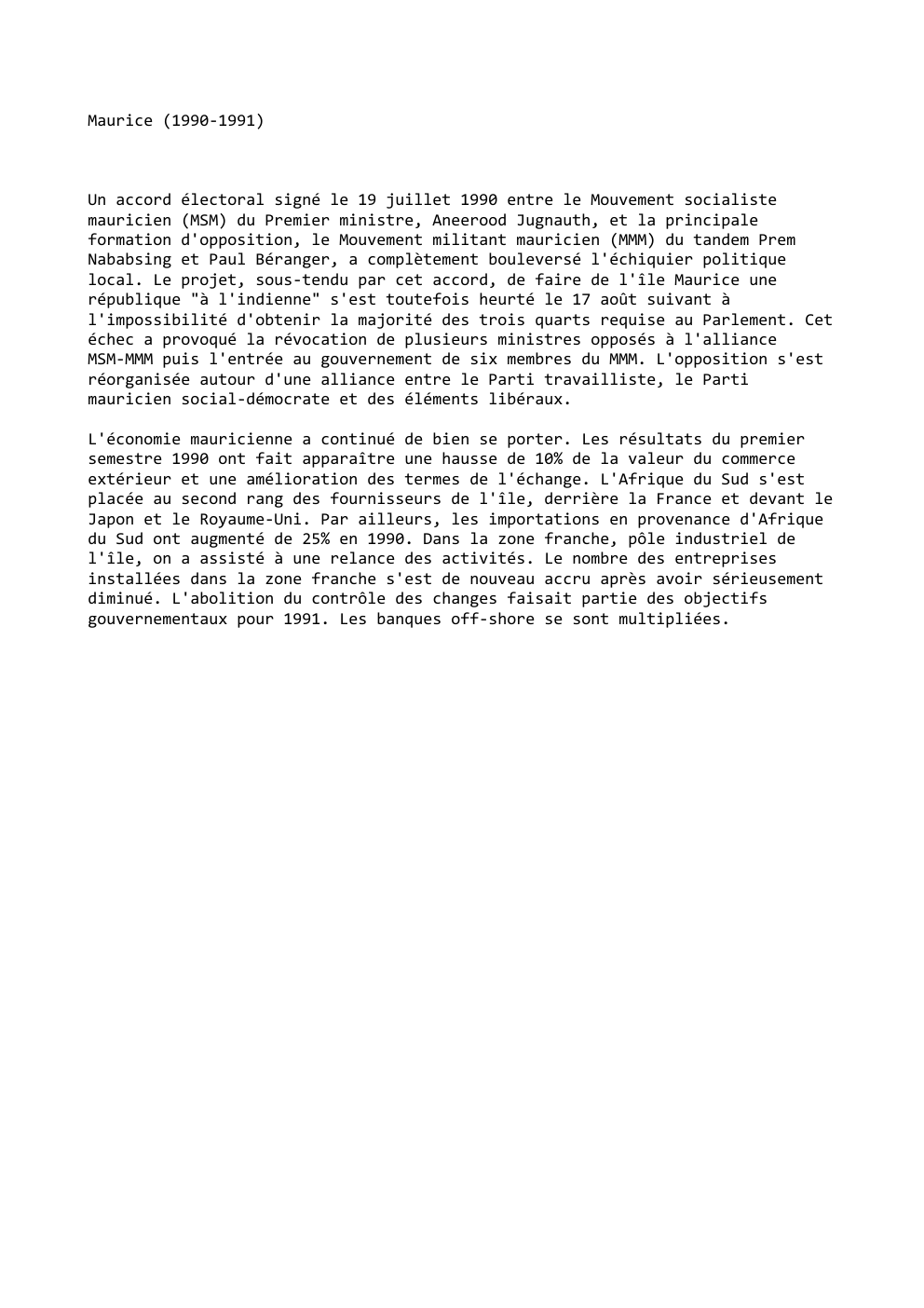 Prévisualisation du document Maurice (1990-1991)

Un accord électoral signé le 19 juillet 1990 entre le Mouvement socialiste
mauricien (MSM) du Premier ministre, Aneerood...