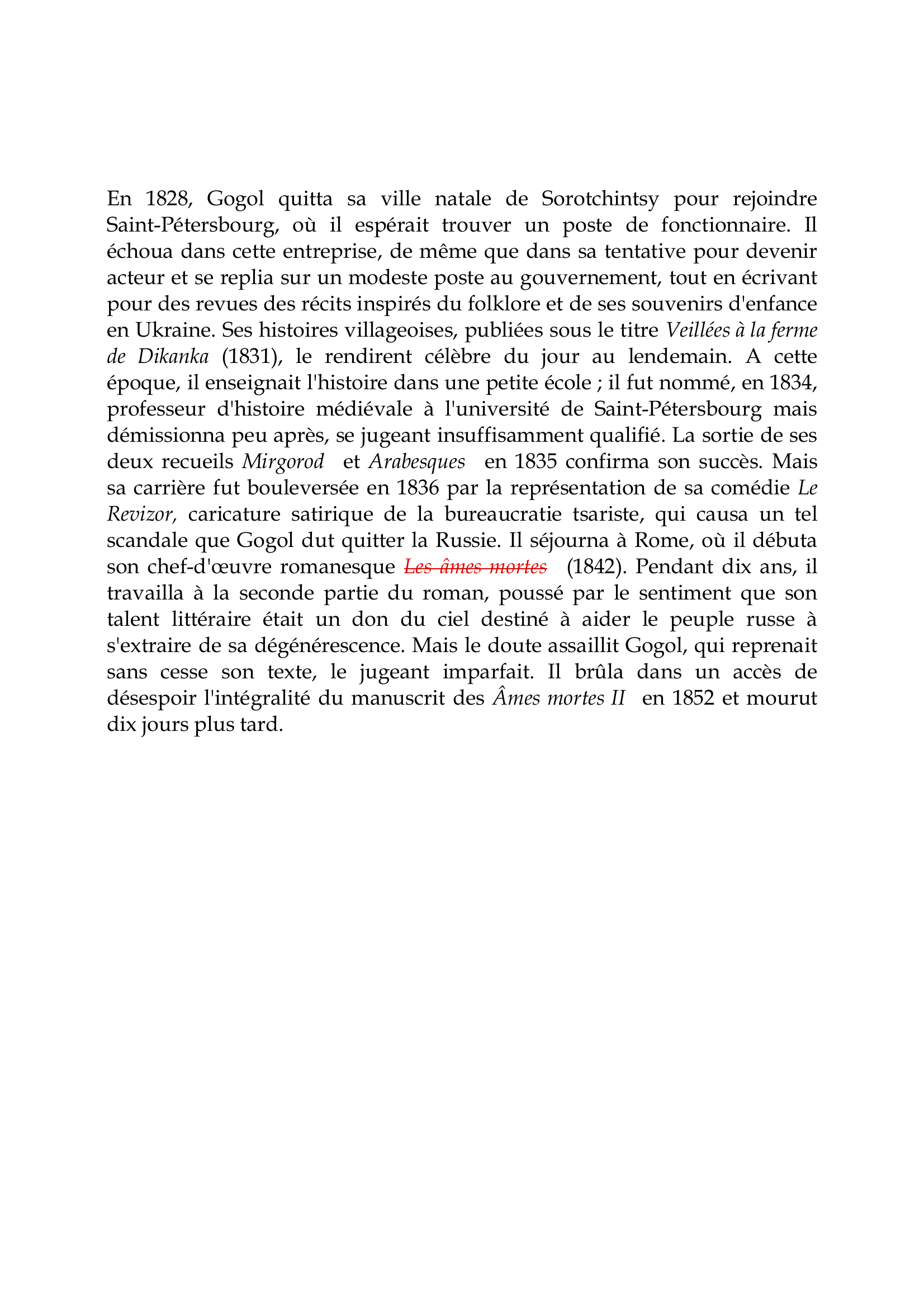 Prévisualisation du document Nicolas Gogol

En 1828, Gogol quitta sa ville natale de Sorotchintsy pour rejoindre
Saint-Pétersbourg, où il espérait trouver un poste de fonctionnaire.