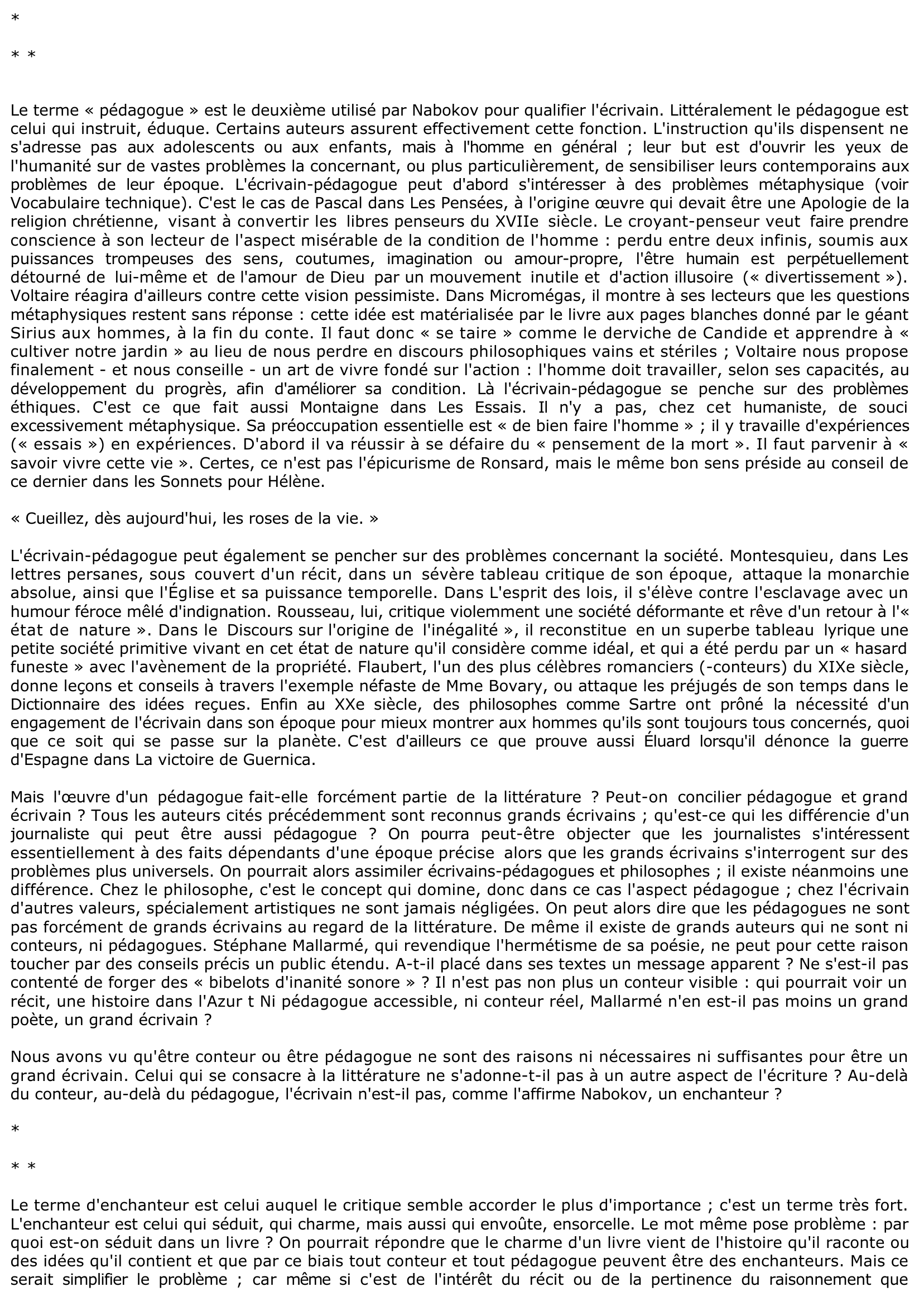 Prévisualisation du document « On peut considérer l'écrivain selon trois points de vue différents : on peut le considérer comme un conteur, comme un pédagogue, et comme un enchanteur. Un grand écrivain combine les trois : conteur, pédagogue, enchanteur mais chez lui, c'est l'enchanteur qui prédomine et fait de lui un grand écrivain. » Nabokov, Littérature I. Partagez-vous cette opinion ? Vous appuierez vos arguments sur des exemples précis.