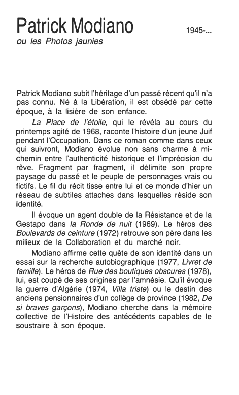 Prévisualisation du document Patrick
Modiano
ou les Photos jaunies

1945-...

Patrick Modiano subit l'héritage d'un passé récent qu'il n'a
pas connu. Né à...