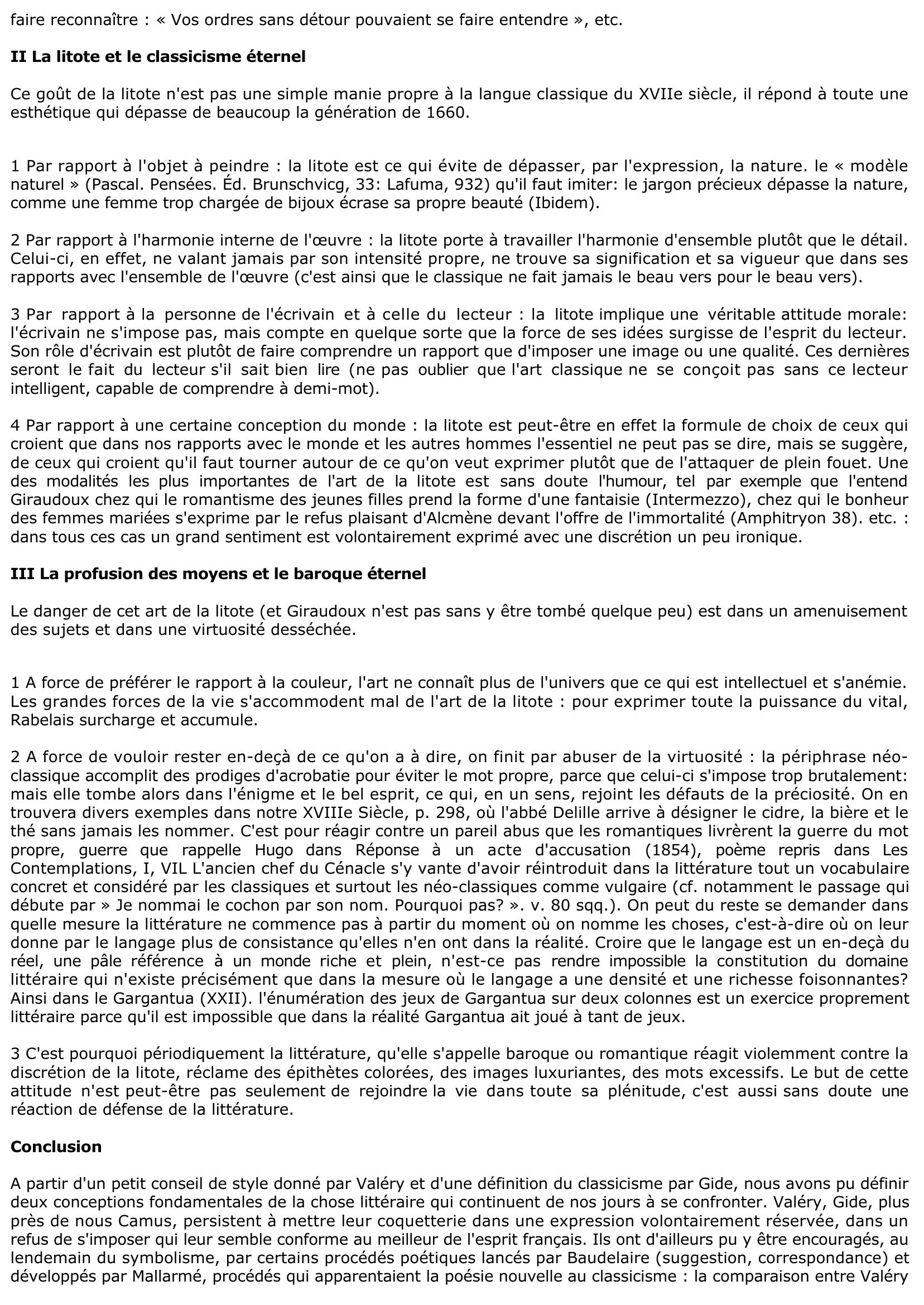 Prévisualisation du document Paul Valéry donne à l'écrivain ce conseil : « Entre deux mots, il faut choisir le moindre» (Tel Quel, Littérature, 1929). Vous rapprocherez cette boutade de la définition qu'André Gide propose du classicisme : « Le classicisme - et par là j'entends : le classicisme français - tend tout entier vers la litote. C'est l'art d'exprimer le plus en disant le moins. » (Billets à Angèle, 1921, dans Incidences.) Vous vous demanderez quel aspect du classicisme et, d'une façon générale, quelles po